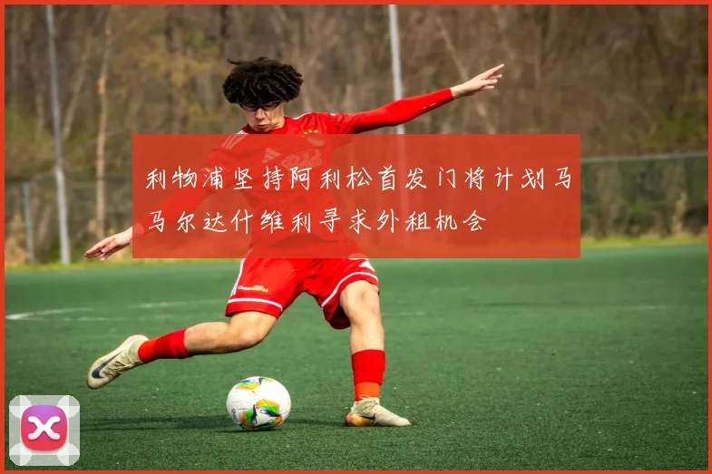 利物浦坚持阿利松首发门将计划马马尔达什维利寻求外租机会