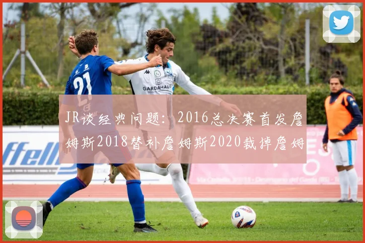 JR谈经典问题：2016总决赛首发詹姆斯2018替补詹姆斯2020裁掉詹姆斯的背后故事