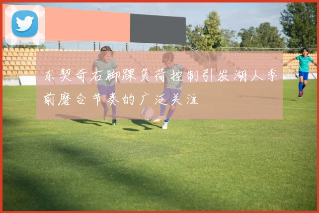 东契奇右脚踝负荷控制引发湖人季前磨合节奏的广泛关注