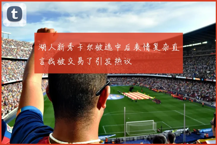 湖人新秀卡尔被选中后表情复杂直言我被交易了引发热议