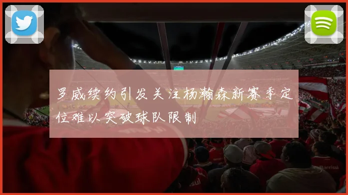 罗威续约引发关注杨瀚森新赛季定位难以突破球队限制