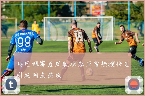 姆巴佩赛后皮肤状态正常热搜传言引发网友热议