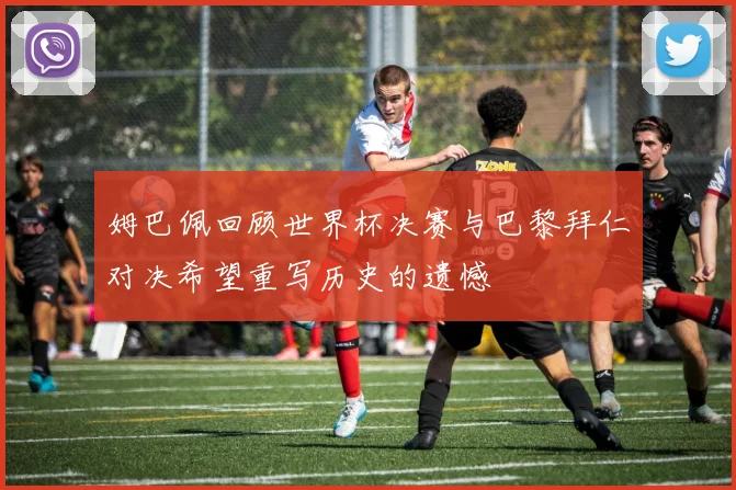 姆巴佩回顾世界杯决赛与巴黎拜仁对决希望重写历史的遗憾
