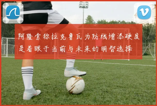 阿隆索称拉克鲁瓦为防线增添硬度是着眼于当前与未来的明智选择