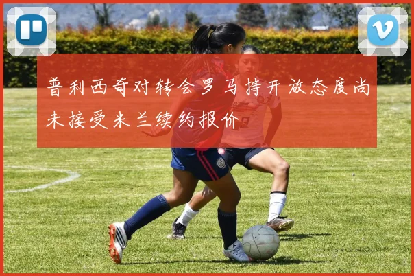 普利西奇对转会罗马持开放态度尚未接受米兰续约报价