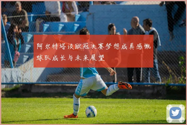 阿尔特塔谈欧冠决赛梦想成真感慨球队成长与未来展望