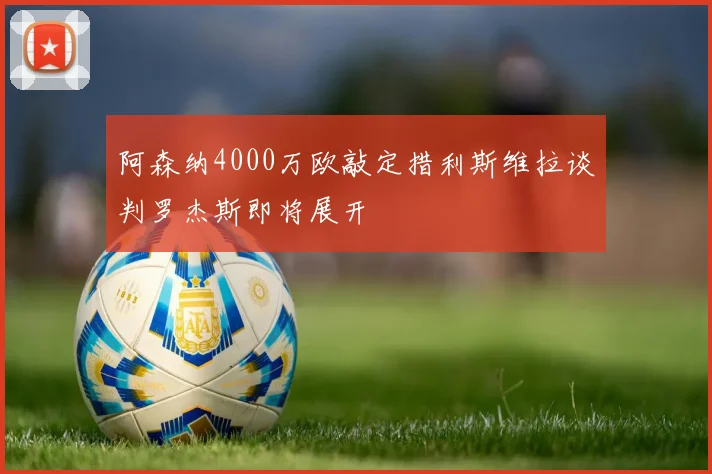阿森纳4000万欧敲定措利斯维拉谈判罗杰斯即将展开