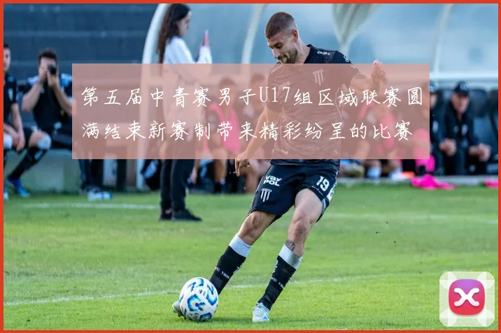 第五届中青赛男子U17组区域联赛圆满结束新赛制带来精彩纷呈的比赛体验