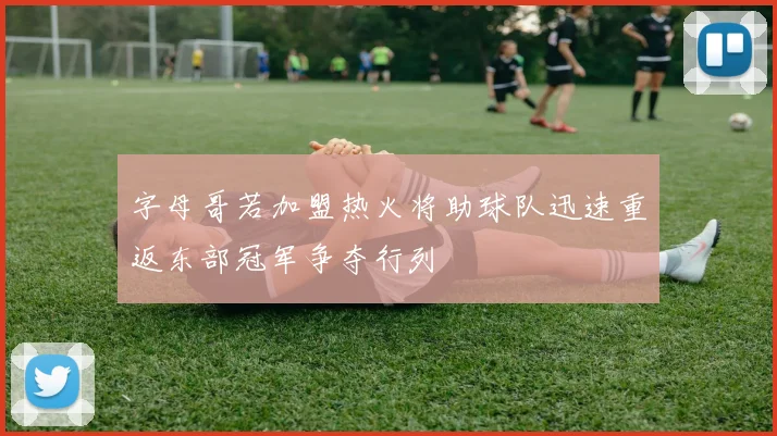 字母哥若加盟热火将助球队迅速重返东部冠军争夺行列