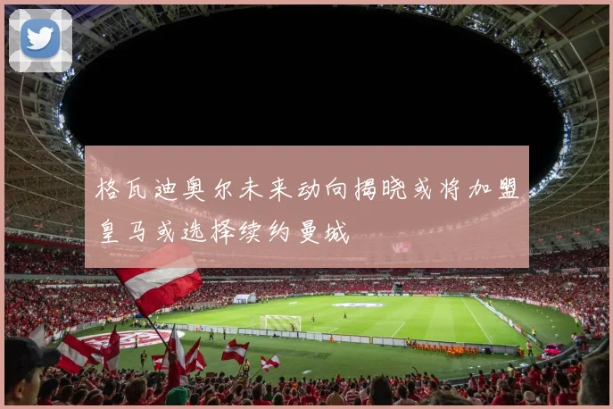 格瓦迪奥尔未来动向揭晓或将加盟皇马或选择续约曼城