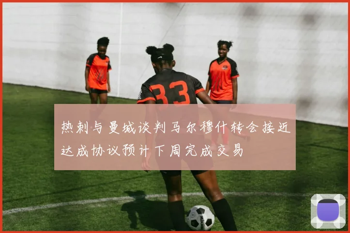 热刺与曼城谈判马尔穆什转会接近达成协议预计下周完成交易