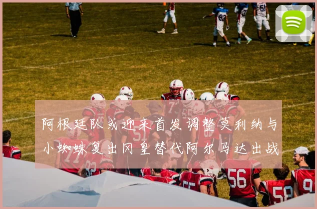 阿根廷队或迎来首发调整莫利纳与小蜘蛛复出冈皇替代阿尔马达出战