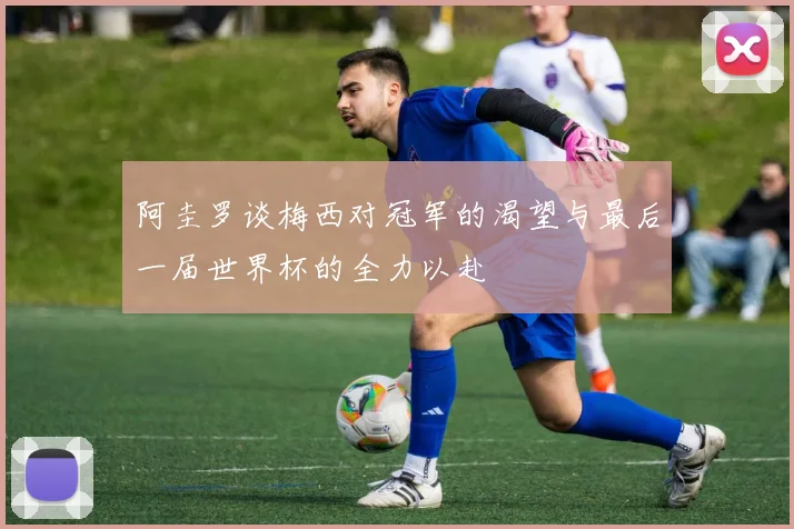 阿圭罗谈梅西对冠军的渴望与最后一届世界杯的全力以赴