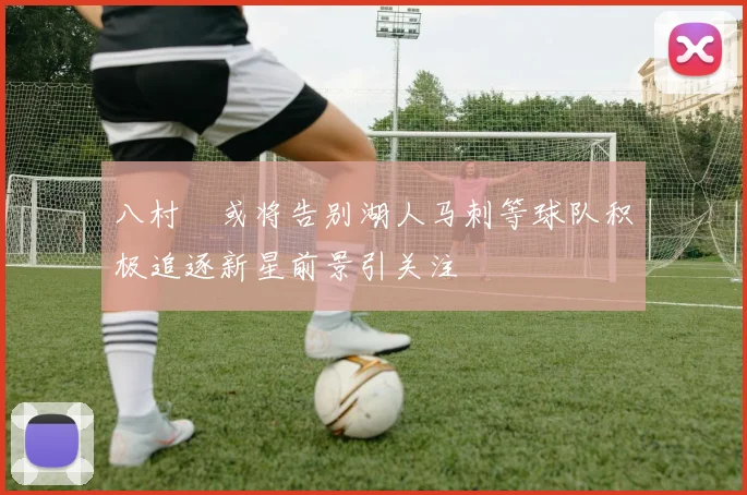 八村塁或将告别湖人马刺等球队积极追逐新星前景引关注