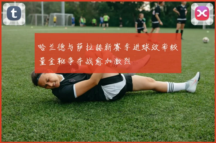 哈兰德与萨拉赫新赛季进球效率较量金靴争夺战愈加激烈