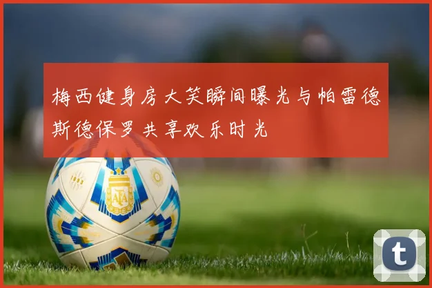 梅西健身房大笑瞬间曝光与帕雷德斯德保罗共享欢乐时光