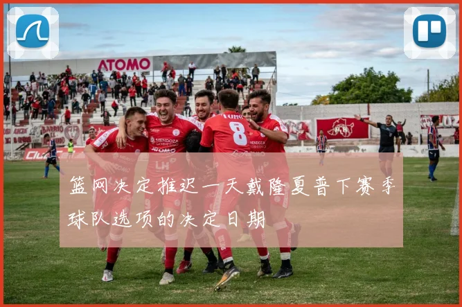 篮网决定推迟一天戴隆夏普下赛季球队选项的决定日期