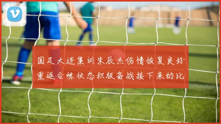 国足大连集训朱辰杰伤情恢复良好重返合练状态积极备战接下来的比赛