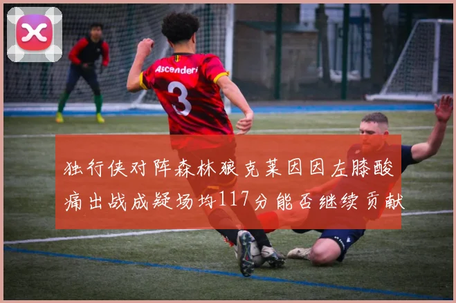 独行侠对阵森林狼克莱因因左膝酸痛出战成疑场均117分能否继续贡献