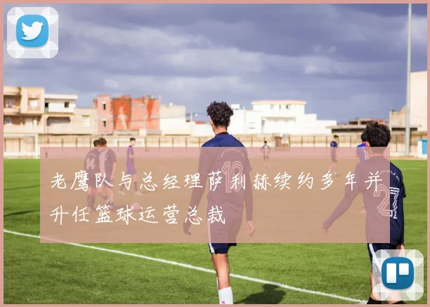 老鹰队与总经理萨利赫续约多年并升任篮球运营总裁