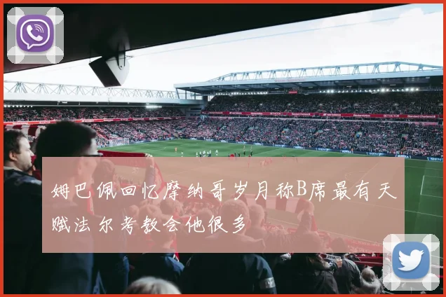 姆巴佩回忆摩纳哥岁月称B席最有天赋法尔考教会他很多