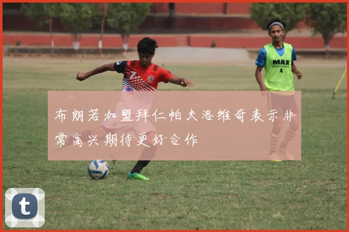 布朗若加盟拜仁帕夫洛维奇表示非常高兴期待更好合作