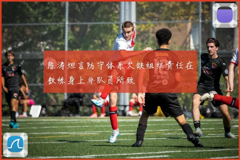 陈涛坦言防守体系欠缺组织责任在教练身上非队员所致