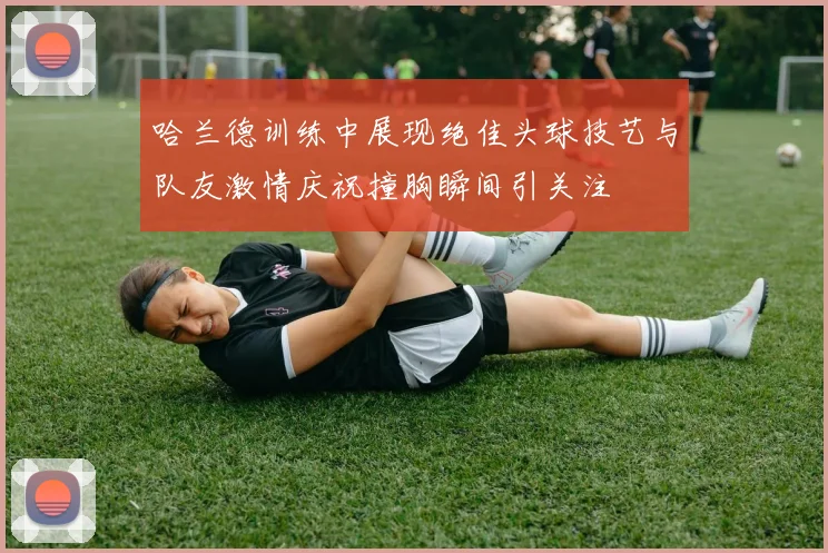 哈兰德训练中展现绝佳头球技艺与队友激情庆祝撞胸瞬间引关注