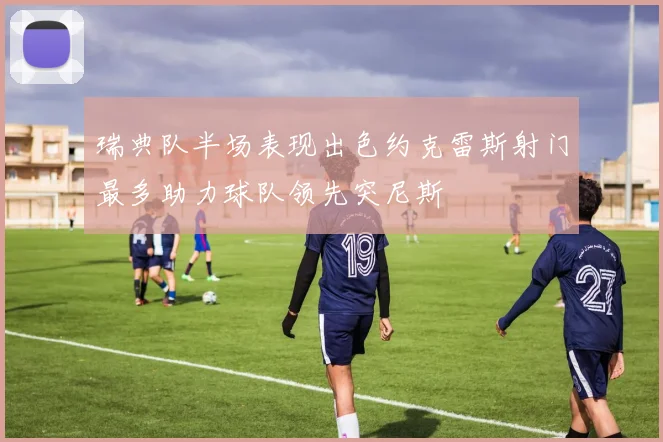 瑞典队半场表现出色约克雷斯射门最多助力球队领先突尼斯