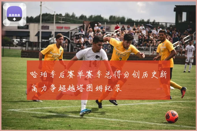 哈珀季后赛单赛季总得分创历史新高力争超越塔图姆纪录