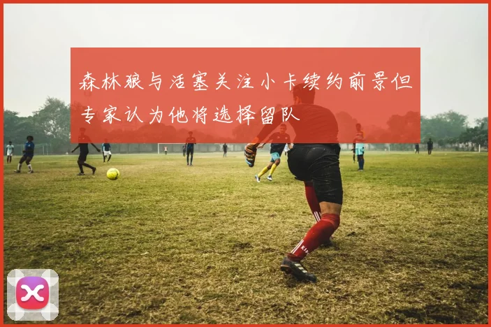 森林狼与活塞关注小卡续约前景但专家认为他将选择留队