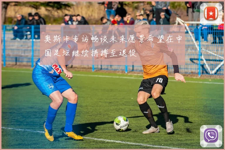 奥斯卡专访畅谈未来愿景希望在中国足坛继续拼搏至退役
