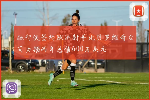 独行侠签约欧洲射手比贝罗维奇合同为期两年总值600万美元