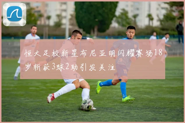 恒大足校新星布尼亚明闪耀赛场18岁斩获3球2助引发关注