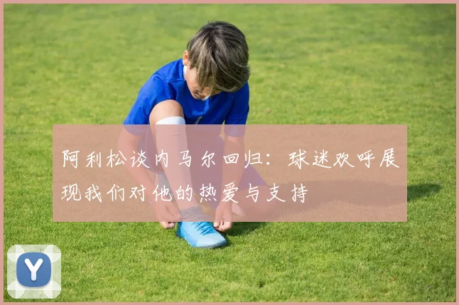 阿利松谈内马尔回归：球迷欢呼展现我们对他的热爱与支持