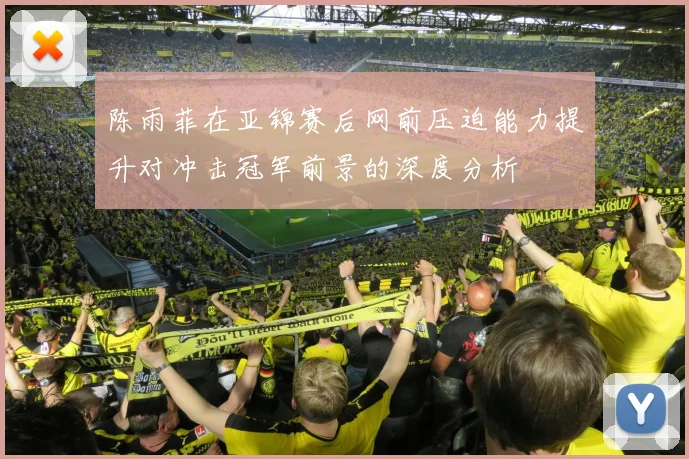 陈雨菲在亚锦赛后网前压迫能力提升对冲击冠军前景的深度分析