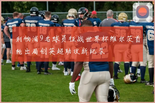 利物浦9名球员征战世界杯维尔茨首轮出局创英超助攻新纪录