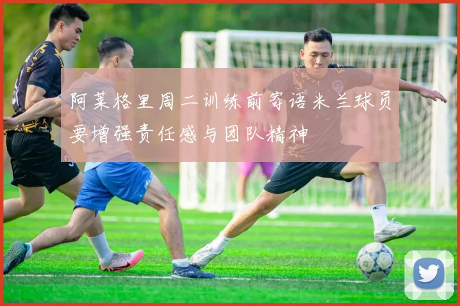 阿莱格里周二训练前寄语米兰球员要增强责任感与团队精神