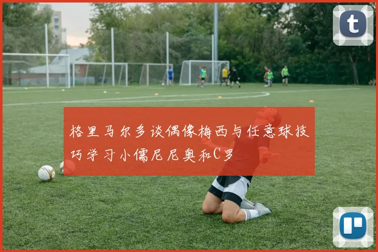 格里马尔多谈偶像梅西与任意球技巧学习小儒尼尼奥和C罗